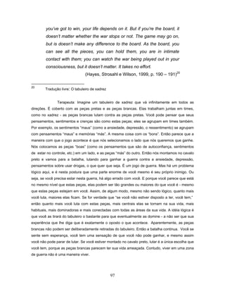 97
you’ve got to win, your life depends on it. But if you’re the board, it
doesn’t matter whether the war stops or not. The game may go on,
but is doesn’t make any difference to the board. As the board, you
can see all the pieces, you can hold them, you are in intimate
contact with them; you can watch the war being played out in your
consciousness, but it doesn’t matter. It takes no effort.
(Hayes, Strosahl e Wilson, 1999, p. 190 – 191)20
20
Tradução livre: O tabuleiro de xadrez
Terapeuta: Imagine um tabuleiro de xadrez que vá infinitamente em todos as
direções. É coberto com as peças pretas e as peças brancas. Elas trabalham juntas em times,
como no xadrez - as peças brancas lutam contra as peças pretas. Você pode pensar que seus
pensamentos, sentimentos e crenças são como estas peças; eles se agrupam em times também.
Por exemplo, os sentimentos “maus” (como a ansiedade, depressão, o ressentimento) se agrupam
com pensamentos “maus” e memórias “más”. A mesma coisa com os “bons”. Então parece que a
maneira com que o jogo acontece é que nós selecionamos o lado que nós queremos que ganhe.
Nós colocamos as peças “boas” (como os pensamentos que são de autoconfiança, sentimentos
de estar no controle, etc.) em um lado, e as peças “más” do outro. Então nós montamos no cavalo
preto e vamos para a batalha, lutando para ganhar a guerra contra a ansiedade, depressão,
pensamentos sobre usar drogas, o que quer que seja. É um jogo de guerra. Mas há um problema
lógico aqui, e é nesta postura que uma parte enorme de você mesmo é seu próprio inimigo. Ou
seja, se você precisa estar nesta guerra, há algo errado com você. E porque você parece que está
no mesmo nível que estas peças, elas podem ser tão grandes ou maiores do que você é - mesmo
que estas peças estejam em você. Assim, de algum modo, mesmo não sendo lógico, quanto mais
você luta, maiores elas ficam. Se for verdade que “se você não estiver disposto a ter, você tem,”
então quanto mais você luta com estas peças, mais centrais elas se tornam na sua vida, mais
habituais, mais dominadoras e mais conectadas com todas as áreas da sua vida. A idéia lógica é
que você as tirará do tabuleiro o bastante para que eventualmente as domine - a não ser que sua
experiência que lhe diga que é exatamente o oposto o que acontece. Aparentemente, as peças
brancas não podem ser deliberadamente retiradas do tabuleiro. Então a batalha continua. Você se
sente sem esperança, você tem uma sensação de que você não pode ganhar, e mesmo assim
você não pode parar de lutar. Se você estiver montado no cavalo preto, lutar é a única escolha que
você tem, porque as peças brancas parecem ter sua vida ameaçada. Contudo, viver em uma zona
de guerra não é uma maneira viver.
 