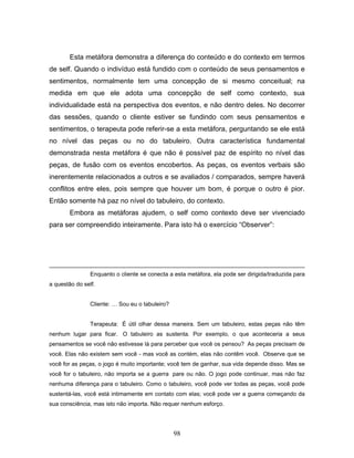 98
Esta metáfora demonstra a diferença do conteúdo e do contexto em termos
de self. Quando o indivíduo está fundido com o conteúdo de seus pensamentos e
sentimentos, normalmente tem uma concepção de si mesmo conceitual; na
medida em que ele adota uma concepção de self como contexto, sua
individualidade está na perspectiva dos eventos, e não dentro deles. No decorrer
das sessões, quando o cliente estiver se fundindo com seus pensamentos e
sentimentos, o terapeuta pode referir-se a esta metáfora, perguntando se ele está
no nível das peças ou no do tabuleiro. Outra característica fundamental
demonstrada nesta metáfora é que não é possível paz de espírito no nível das
peças, de fusão com os eventos encobertos. As peças, os eventos verbais são
inerentemente relacionados a outros e se avaliados / comparados, sempre haverá
conflitos entre eles, pois sempre que houver um bom, é porque o outro é pior.
Então somente há paz no nível do tabuleiro, do contexto.
Embora as metáforas ajudem, o self como contexto deve ser vivenciado
para ser compreendido inteiramente. Para isto há o exercício “Observer”:
Enquanto o cliente se conecta a esta metáfora, ela pode ser dirigida/traduzida para
a questão do self.
Cliente: … Sou eu o tabuleiro?
Terapeuta: É útil olhar dessa maneira. Sem um tabuleiro, estas peças não têm
nenhum lugar para ficar. O tabuleiro as sustenta. Por exemplo, o que aconteceria a seus
pensamentos se você não estivesse lá para perceber que você os pensou? As peças precisam de
você. Elas não existem sem você - mas você as contém, elas não contêm você. Observe que se
você for as peças, o jogo é muito importante; você tem de ganhar, sua vida depende disso. Mas se
você for o tabuleiro, não importa se a guerra pare ou não. O jogo pode continuar, mas não faz
nenhuma diferença para o tabuleiro. Como o tabuleiro, você pode ver todas as peças, você pode
sustentá-las, você está intimamente em contato com elas; você pode ver a guerra começando da
sua consciência, mas isto não importa. Não requer nenhum esforço.
 
