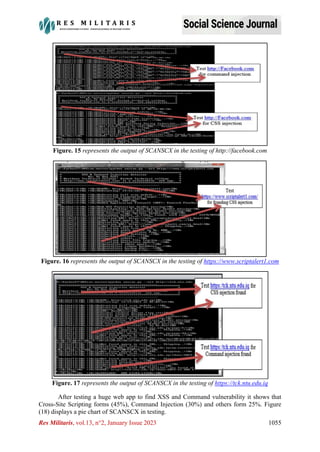 Res Militaris, vol.13, n°2, January Issue 2023 1055
Figure. 15 represents the output of SCANSCX in the testing of http://facebook.com
Figure. 16 represents the output of SCANSCX in the testing of https://www.scriptalert1.com
Figure. 17 represents the output of SCANSCX in the testing of https://tck.ntu.edu.iq
After testing a huge web app to find XSS and Command vulnerability it shows that
Cross-Site Scripting forms (45%), Command Injection (30%) and others form 25%. Figure
(18) displays a pie chart of SCANSCX in testing.
 