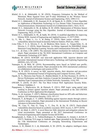 Res Militaris, vol.13, n°2, January Issue 2023 1057
Khalaf, O. I., & Abdulsahib, G. M. (2019). Frequency Estimation by the Method of
Minimum Mean Squared Error and P-value Distributed in the Wireless Sensor
Network. Journal of Information Science and Engineering, 35(5), 1099-1112.
Khalaf, O. I., Abdulsahib, G. M., Kasmaei, H. D., & Ogudo, K. A. (2020). A New Algorithm
on Application of Blockchain Technology in Live Stream Video Transmissions and
Telecommunications. International Journal of e-Collaboration (IJeC), 16(1), 16-32.
Khalaf, O. I., Abdulsahib, G. M., & Sabbar, B. M. (2020). Optimization of Wireless Sensor
Network Coverage using the Bee Algorithm. Journal of Information Science and
Engineering, 36(2), 377-386.
Khalaf, O. I., Abdulsahib, G. M., & Sadik, M. (2018). A modified algorithm for improving
lifetime WSN. Journal of Engineering and Applied Sciences, 13, 9277-9282.
Li, Y., Ma, L., Shen, L., Lv, J., & Zhang, P. (2019). Open source software security
vulnerability detection based on dynamic behavior features. PloS one, 14(8).
Lima Filho, F. S. d., Silveira, F. A., de Medeiros Brito Junior, A., Vargas-Solar, G., &
Silveira, L. F. (2019). Smart Detection: An Online Approach for DoS/DDoS Attack
Detection Using Machine Learning. Security and Communication Networks, 2019.
Lin, J.-C., & Chen, J.-M. (2007). The automatic defense mechanism for malicious injection
attack. Paper presented at the 7th IEEE International Conference on Computer and
Information Technology (CIT 2007).
Medhane, M. (2013). R-WASP: real time-web application SQL injection detector and
preventer. International Journal of Innovative Technology and Exploring Engineering
(IJITEE), 2(5), 327-330.
Natarajan, S., & Moh, M. (2016). Recommending news based on hybrid user profile,
popularity, trends, and location. Paper presented at the 2016 international conference
on collaboration technologies and systems (CTS).
Nithya, R. R. (2013). A survey on SQL injection attacks, their detection and prevention
techniques. International Journal of Engineering and Computer Science, 2(04).
Ogudo, K. A., Muwawa Jean Nestor, D., Ibrahim Khalaf, O., & Daei Kasmaei, H. (2019). A
Device Performance and Data Analytics Concept for Smartphones’ IoT Services and
Machine-Type Communication in Cellular Networks. Symmetry, 11(4), 593.
OWASP, T. (2018). 10 2017. The Ten Most Critical Web Application Security Risks.
Release Candidate, 2.
Papagiannis, I., Migliavacca, M., & Pietzuch, P. (2011). PHP Aspis: using partial taint
tracking to protect against injection attacks. Paper presented at the 2nd USENIX
Conference on Web Application Development.
Pektaş, A., & Acarman, T. (2017). Malware classification based on API calls and behaviour
analysis. IET Information Security, 12(2), 107-117.
Pietraszek, T., & Berghe, C. V. (2005). Defending against injection attacks through context-
sensitive string evaluation. Paper presented at the International Workshop on Recent
Advances in Intrusion Detection.
Qiang, W., Liao, Y., Sun, G., Yang, L. T., Zou, D., & Jin, H. (2017). Patch-related
vulnerability detection based on symbolic execution. IEEE Access, 5, 20777-20784.
Rajeh, W., & Abed, A. (2017). A novel three-tier SQLi detection and mitigation scheme for
cloud environments. Paper presented at the 2017 International Conference on
Electrical Engineering and Computer Science (ICECOS).
Razaghpanah, A., Niaki, A. A., Vallina-Rodriguez, N., Sundaresan, S., Amann, J., & Gill, P.
(2017). Studying TLS usage in Android apps. Paper presented at the Proceedings of
the 13th International Conference on emerging Networking EXperiments and
Technologies.
Salman, A. D., Khalaf, O. I., & Abdulsahib, G. M. (2019). An adaptive intelligent alarm
 