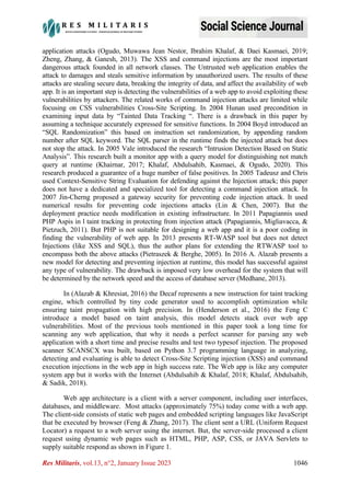 Res Militaris, vol.13, n°2, January Issue 2023 1046
application attacks (Ogudo, Muwawa Jean Nestor, Ibrahim Khalaf, & Daei Kasmaei, 2019;
Zheng, Zhang, & Ganesh, 2013). The XSS and command injections are the most important
dangerous attack founded in all network classes. The Untrusted web application enables the
attack to damages and steals sensitive information by unauthorized users. The results of these
attacks are stealing secure data, breaking the integrity of data, and affect the availability of web
app. It is an important step is detecting the vulnerabilities of a web app to avoid exploiting these
vulnerabilities by attackers. The related works of command injection attacks are limited while
focusing on CSS vulnerabilities Cross-Site Scripting. In 2004 Hunan used precondition in
examining input data by “Tainted Data Tracking “. There is a drawback in this paper by
assuming a technique accurately expressed for sensitive functions. In 2004 Boyd introduced an
“SQL Randomization” this based on instruction set randomization, by appending random
number after SQL keyword. The SQL parser in the runtime finds the injected attack but does
not stop the attack. In 2005 Vale introduced the research “Intrusion Detection Based on Static
Analysis”. This research built a monitor app with a query model for distinguishing not match
query at runtime (Khairnar, 2017; Khalaf, Abdulsahib, Kasmaei, & Ogudo, 2020). This
research produced a guarantee of a huge number of false positives. In 2005 Tadeusz and Chris
used Context-Sensitive String Evaluation for defending against the Injection attack; this paper
does not have a dedicated and specialized tool for detecting a command injection attack. In
2007 Jin-Cherng proposed a gateway security for preventing code injection attack. It used
numerical results for preventing code injections attacks (Lin & Chen, 2007). But the
deployment practice needs modification in existing infrastructure. In 2011 Papagiannis used
PHP Aspis in l taint tracking in protecting from injection attack (Papagiannis, Migliavacca, &
Pietzuch, 2011). But PHP is not suitable for designing a web app and it is a poor coding in
finding the vulnerability of web app. In 2013 presents RT-WASP tool but does not detect
Injections (like XSS and SQL), thus the author plans for extending the RTWASP tool to
encompass both the above attacks (Pietraszek & Berghe, 2005). In 2016 A. Alazab presents a
new model for detecting and preventing injection at runtime, this model has successful against
any type of vulnerability. The drawback is imposed very low overhead for the system that will
be determined by the network speed and the access of database server (Medhane, 2013).
In (Alazab & Khresiat, 2016) the Decaf represents a new instruction for taint tracking
engine, which controlled by tiny code generator used to accomplish optimization while
ensuring taint propagation with high precision. In (Henderson et al., 2016) the Feng C
introduce a model based on taint analysis, this model detects stack over web app
vulnerabilities. Most of the previous tools mentioned in this paper took a long time for
scanning any web application, that why it needs a perfect scanner for parsing any web
application with a short time and precise results and test two typesof injection. The proposed
scanner SCANSCX was built, based on Python 3.7 programming language in analyzing,
detecting and evaluating is able to detect Cross-Site Scripting injection (XSS) and command
execution injections in the web app in high success rate. The Web app is like any computer
system app but it works with the Internet (Abdulsahib & Khalaf, 2018; Khalaf, Abdulsahib,
& Sadik, 2018).
Web app architecture is a client with a server component, including user interfaces,
databases, and middleware. Most attacks (approximately 75%) today come with a web app.
The client-side consists of static web pages and embedded scripting languages like JavaScript
that be executed by browser (Feng & Zhang, 2017). The client sent a URL (Uniform Request
Locator) a request to a web server using the internet. But, the server-side processed a client
request using dynamic web pages such as HTML, PHP, ASP, CSS, or JAVA Servlets to
supply suitable respond as shown in Figure 1.
 