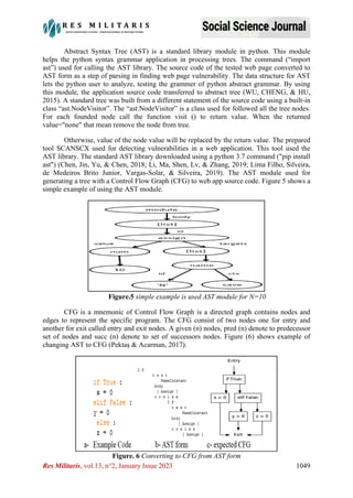 Res Militaris, vol.13, n°2, January Issue 2023 1049
Abstract Syntax Tree (AST) is a standard library module in python. This module
helps the python syntax grammar application in processing trees. The command (“import
ast”) used for calling the AST library. The source code of the tested web page converted to
AST form as a step of parsing in finding web page vulnerability. The data structure for AST
lets the python user to analyze, testing the grammer of python abstract grammar. By using
this module, the application source code transferred to abstract tree (WU, CHENG, & HU,
2015). A standard tree was built from a different statement of the source code using a built-in
class “ast.NodeVisitor”. The “ast.NodeVisitor” is a class used for followed all the tree nodes.
For each founded node call the function visit () to return value. When the returned
value="none" that mean remove the node from tree.
Otherwise, value of the node value will be replaced by the return value. The prepared
tool SCANSCX used for detecting vulnerabilities in a web application. This tool used the
AST library. The standard AST library downloaded using a python 3.7 command ("pip install
ast") (Chen, Jin, Yu, & Chen, 2018; Li, Ma, Shen, Lv, & Zhang, 2019; Lima Filho, Silveira,
de Medeiros Brito Junior, Vargas-Solar, & Silveira, 2019). The AST module used for
generating a tree with a Control Flow Graph (CFG) to web app source code. Figure 5 shows a
simple example of using the AST module.
Figure.5 simple example is used AST module for N=10
CFG is a mnemonic of Control Flow Graph is a directed graph contains nodes and
edges to represent the specific program. The CFG consist of two nodes one for entry and
another for exit called entry and exit nodes. A given (n) nodes, pred (n) denote to predecessor
set of nodes and succ (n) denote to set of successors nodes. Figure (6) shows example of
changing AST to CFG (Pektaş & Acarman, 2017).
Figure. 6 Converting to CFG from AST form
 