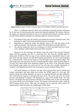 Res Militaris, vol.13, n°2, January Issue 2023 1051
Figure. 8 (a) Example of blind command injection (b) Output of blind command injection
There is a difference between blind and result-based command injection techniques
lies in the way of retrieving data after execute the injected command. The attacker observes
the output of a requested command. In case of no returned result backed to attacker, the last
used the following three techniques for inferring output for injected command:
• According to delay time, the attacker can estimate the injected command results. This
technique is called “time-based semi-blind injection command”.
• Depending on redirection output, the attacker writes a file with the output of the
injected command. This technique is called “file-based blind command injection”.
• The attacker merged the above two techniques of a blind command injection to show
a new technique called temple-based semi-blind command.
Moreover, by this technique, the attacker stores the result of the injected command
attack with the temporary text file in a directory [25]. The cross-site scripting attack is
abbreviated of XSS (or CSS) is a type of very common injection vulnerability found in web
app. Each web page contains text and Html markup generated by the server and interpreted
by a client browser. There are two types of web site pages static and dynamic pages. The
static pages have full control by browser to interpreting these pages, while dynamic pages do
not have full control about their interpreted outputs by the client. If the distrusted content
used dynamic page neither the client and nor the web sites have enough information to
recognize what happened and what to do for protective actions (Feng & Zhang, 2017).
This attack happens in a dynamic web app, when untrusted data send to another user
without sanitization, and when input user reaches the HTML pages of a web app. The
attacker attacks the website databases, by injects, it is payload through web app vulnerable.
The victim browser requests a web app from web server. The server will serve the victim
browser with payload of attacker will displayed as a part of the HTML body. The web
browser will display the injected attack contained in the HTML body, by this case the cookie
of a victim will be sent to the attacker’s server. The attacker will extract this cookie, while the
HTTP request arrives server. After that, the attacker can be used the stolen cookie for
impersonation. Figure (9) shows the walkthrough of XSS attack.
Figure.9 represents a simple XSS attack
 