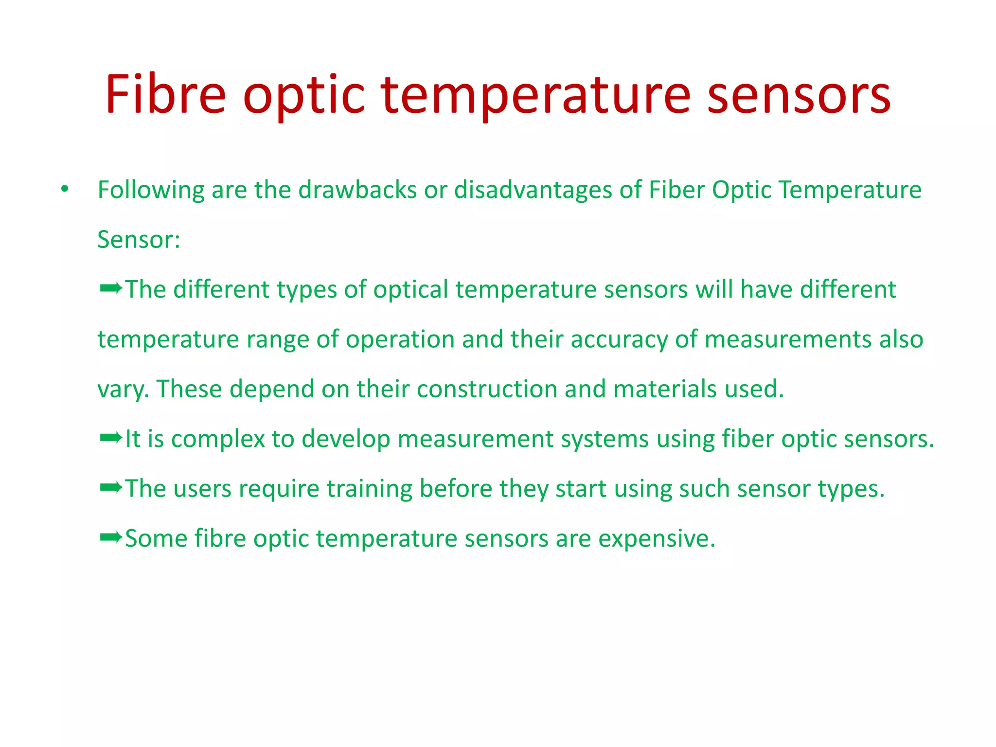 Fibre optic temperature sensors
• Following are the drawbacks or disadvantages of Fiber Optic Temperature
Sensor:
➨The different types of optical temperature sensors will have different
temperature range of operation and their accuracy of measurements also
vary. These depend on their construction and materials used.
➨It is complex to develop measurement systems using fiber optic sensors.
➨The users require training before they start using such sensor types.
➨Some fibre optic temperature sensors are expensive.
 