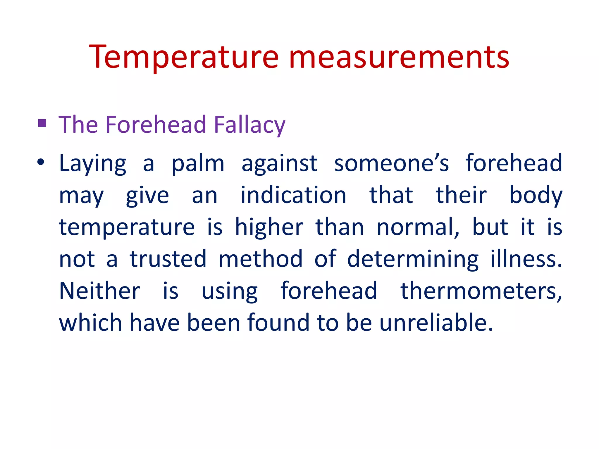 Temperature measurements
 The Forehead Fallacy
• Laying a palm against someone’s forehead
may give an indication that their body
temperature is higher than normal, but it is
not a trusted method of determining illness.
Neither is using forehead thermometers,
which have been found to be unreliable.
 