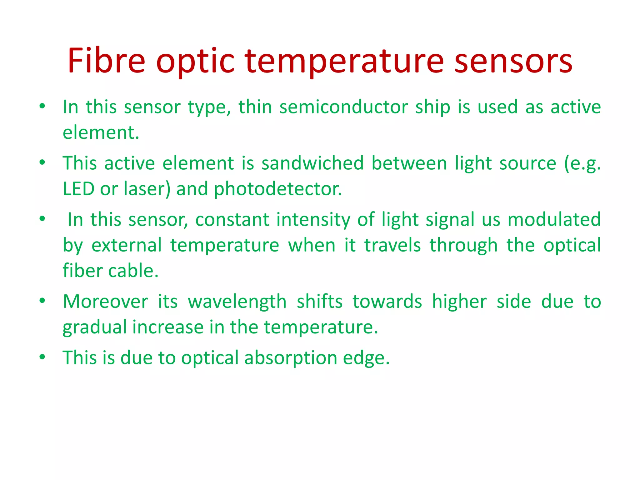 Fibre optic temperature sensors
• In this sensor type, thin semiconductor ship is used as active
element.
• This active element is sandwiched between light source (e.g.
LED or laser) and photodetector.
• In this sensor, constant intensity of light signal us modulated
by external temperature when it travels through the optical
fiber cable.
• Moreover its wavelength shifts towards higher side due to
gradual increase in the temperature.
• This is due to optical absorption edge.
 