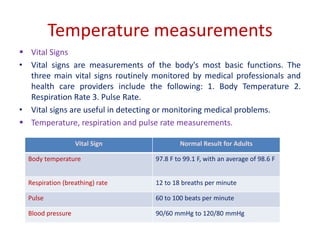 Temperature measurements
 Vital Signs
• Vital signs are measurements of the body's most basic functions. The
three main vital signs routinely monitored by medical professionals and
health care providers include the following: 1. Body Temperature 2.
Respiration Rate 3. Pulse Rate.
• Vital signs are useful in detecting or monitoring medical problems.
 Temperature, respiration and pulse rate measurements.
Vital Sign Normal Result for Adults
Body temperature 97.8 F to 99.1 F, with an average of 98.6 F
Respiration (breathing) rate 12 to 18 breaths per minute
Pulse 60 to 100 beats per minute
Blood pressure 90/60 mmHg to 120/80 mmHg
 
