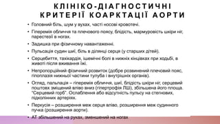 К Л І Н І К О - Д І А Г Н О С Т И Ч Н І
К Р И Т Е Р І Ї К О А Р К Т А Ц І Ї А О Р Т И
• Головний біль, шум у вухах, часті носові кровотечі.
• Гіперемія обличчя та плечового поясу, блідість, мармуровість шкіри ніг,
парестезії в ногах.
• Задишка при фізичному навантаженні.
• Пульсація судин шиї, біль в ділянці серця (у старших дітей).
• Серцебиття, тахікардія, ішемічні болі в нижніх кінцівках при ходьбі, в
животі після вживання їжі.
• Непропорційний фізичний розвиток (добре розвинений плечовий пояс,
гіпоплазія нижньої частини тулуба і внутрішніх органів).
• Огляд, пальпація – гіперемія обличчя, шиї, блідість шкіри ніг, серцевий
поштовх зміщений вліво вниз (гіпертрофія ЛШ), збільшена його площа.
“Серцевий горб”. Ослаблення або відсутність пульсу на стегнових,
підколінних артеріях.
• Перкусія – розширення меж серця вліво, розширення меж судинного
пучка (розширення аорти).
• АТ збільшений на руках, зменшений на ногах
 