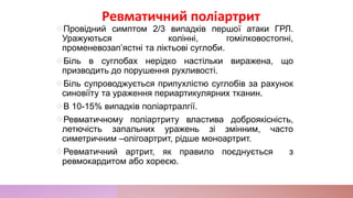 Провідний симптом 2/3 випадків першої атаки ГРЛ.
Уражуються колінні, гомілковостопні,
променевозап’ястні та ліктьові суглоби.
Біль в суглобах нерідко настільки виражена, що
призводить до порушення рухливості.
Біль супроводжується припухлістю суглобів за рахунок
синовіїту та ураження периартикулярних тканин.
В 10-15% випадків поліартралгії.
Ревматичному поліартриту властива доброякісність,
летючість запальних уражень зі змінним, часто
симетричним –олігоартрит, рідше моноартрит.
Ревматичний артрит, як правило поєднується з
ревмокардитом або хореєю.
Ревматичний поліартрит
 