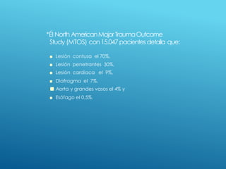 *Él North AmericanMajorTraumaOutcome
Study (MTOS) con15.047pacientesdetalla que:
■ Lesión contusa el 70%,
■ Lesión penetrantes 30%,
■ Lesión cardiaca el 9%,
■ Diafragma el 7%,
■ Aorta y grandes vasos el 4% y
■ Esófago el 0,5%.
 