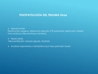 FISIOPATOLOGÍA DEL TRAUMA tórax
 Hipoxia tisular.
Disminución oxigeno. Alteración relación V/P pulmonar, restricción. Presión
intra torácica (Neumotórax a tensión).
 Hipercarbia.
Hipoventilación, hipoxia aguda. Acidosis.
 Acidosis respiratoria y metabólica por hipo-perfusión tisular.
 