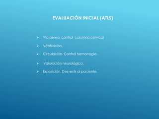  Vía aérea, control columna cervical
 Ventilación.
 Circulación. Control hemorragia.
 Valoración neurológica.
 Exposición. Desvestir al paciente.
EVALUACIÓN INICIAL (ATLS)
 