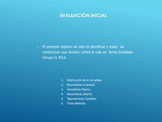 1. Obstrucción de la vía aérea.
2. Neumotórax a tensión.
3. Hemotórax Masivo.
4. Neumotórax abierto.
5. Taponamiento Cardiaco.
6. Tórax Batiente.
EVALUACIÓN INICIAL
 El principal objetivo de esta es identificar y tratar las
condiciones que atentan contra la vida en forma inmediata:
(Grupo I) ATLS.
 