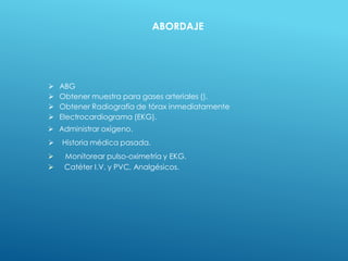  ABG
 Obtener muestra para gases arteriales ().
 Obtener Radiografía de tórax inmediatamente
 Electrocardiograma (EKG).
 Administrar oxígeno.
 Historia médica pasada.
 Monitorear pulso-oximetría y EKG.
 Catéter I.V. y PVC, Analgésicos.
ABORDAJE
 