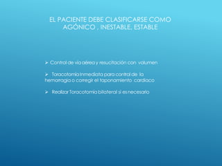 EL PACIENTE DEBE CLASIFICARSE COMO
AGÓNICO , INESTABLE, ESTABLE
 Control de víaaérea y resucitación con volumen
 ToracotomíaInmediata para control de la
hemorragia o corregir el taponamiento cardiaco
 Realizar Toracotomía bilateral si esnecesario
.
 