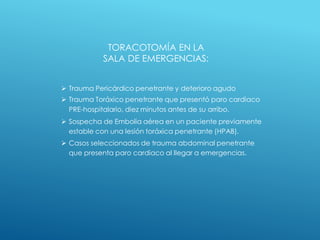 TORACOTOMÍA EN LA
SALA DE EMERGENCIAS:
 Trauma Pericárdico penetrante y deterioro agudo
 Trauma Toráxico penetrante que presentó paro cardiaco
PRE-hospitalario, diez minutos antes de su arribo.
 Sospecha de Embolia aérea en un paciente previamente
estable con una lesión toráxica penetrante (HPAB).
 Casos seleccionados de trauma abdominal penetrante
que presenta paro cardiaco al llegar a emergencias.
 