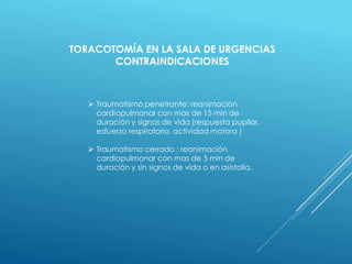  Traumatismo penetrante: reanimación
cardiopulmonar con mas de 15 min de
duración y signos de vida (respuesta pupilar,
esfuerzo respiratorio, actividad motora )
 Traumatismo cerrado : reanimación
cardiopulmonar con mas de 5 min de
duración y sin signos de vida o en asistolia.
TORACOTOMÍA EN LA SALA DE URGENCIAS
CONTRAINDICACIONES
 