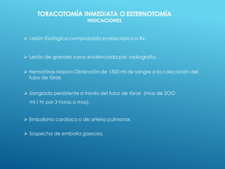  Lesión Esofágica comprobada endoscópica o Rx.
 Lesión de grandes vasos evidenciada por radiografía.
 Hemotórax Masivo Obtención de 1500 ml de sangre a la colocación del
tubo de tórax
 Sangrado persistente a través del tubo de tórax (mas de 2OO
ml / hr por 3 horas o mas).
 Embolismo cardiaco o de arteria pulmonar.
 Sospecha de embolia gaseosa.
TORACOTOMÍA INMEDIATA O ESTERNOTOMÍA
INDICACIONES
.
 