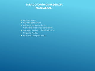 TORACOTOMÍA DE URGENCIA
MANIOBRAS :
 Abrir el tórax
 Abrir el pericardio
 Aliviar el taponamiento
 Control de lesiones cardiacas.
 Masaje cardiaco, Desfibriiación.
 Pinzar la Aorta.
 Pinzar el hilio pulmonar.
 