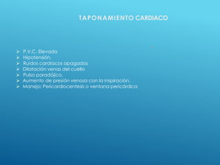 k
 P.V.C. Elevada
 Hipotensión.
 Ruidos cardiacos apagados
 Dilatación venas del cuello
 Pulso paradójico.
 Aumento de presión venosa con la inspiración.
 Manejo: Pericardiocentesis o ventana pericárdica
TAPONAMIENTO CARDIACO
 