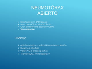 NEUMOTÓRAX
ABIERTO
Manejo
 Apósito oclusivo — valore Neumotórax a tensión
 Oxígeno a alto flujo
 Valore VM a presión positiva
 Monitor ECG / limite líquidos IV
 Significativo si > 2/3 tráquea
 Mov. paradójico pulmón afecto
 Gran aumento del espacio muerto
 Traumatopnea.
 