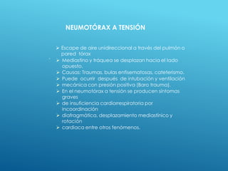 .
 Escape de aire unidireccional a través del pulmón o
pared tórax
 Mediastino y tráquea se desplazan hacia el Iado
opuesto.
 Causas: Traumas, bulas enfisematosas, cateterismo.
 Puede ocurrir después de intubación y ventilación
 mecánica con presión positiva (Baro trauma).
 En el neumotórax a tensión se producen síntomas
graves
 de insuficiencia cardiorrespiratoria por
incoordinación
 diafragmática, desplazamiento mediastínico y
rotación
 cardiaca entre otros fenómenos.
NEUMOTÓRAX A TENSIÓN
 