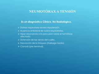 NEUMOTÓRAX A TENSIÓN
Es un diagnóstico Clínico, No Radiológico.
 Distress respiratorio severo Hipotensión.
 Ausencia Unilateral de ruidos respiratorios.
 Híper-resonancia a la percusión sobre el hemitórax
afectado.
 Distensión de las venas del cuello.
 Desviación de la tráquea (Hallazgo tardío).
 Cianosis (pre terminal).
 
