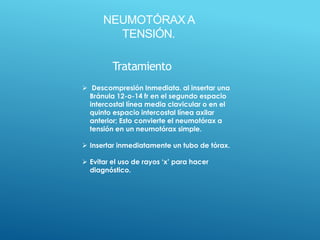 NEUMOTÓRAX A
TENSIÓN.
Tratamiento
 Descompresión Inmediata. al insertar una
Bránula 12-o-14 fr en el segundo espacio
intercostal línea media clavicular o en el
quinto espacio intercostal línea axilar
anterior; Esto convierte el neumotórax a
tensión en un neumotórax simple.
 Insertar inmediatamente un tubo de tórax.
 Evitar el uso de rayos ‘x’ para hacer
diagnóstico.
 