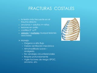 FRACTURAS COSTALES
 la lesión más frecuente en el
trauma directo
 ancianos > adultos >> niños
 lesiones en anillo
 costillas 5ª a 9ª
 aislada / múltiples: busque lesiones
asociadas
 Manejo:
– Oxígeno a alto flujo
– Valore ventilación mecánica
– Almohadillado suave –
analgesia.
– No vendajes circunferenciales
– Respire profundamente
– Vigile factores de riesgo: EPOC,
anciano, etc.
 