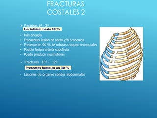 FRACTURAS
COSTALES 2
Mortalidad hasta 30 %
Presentes hasta en un 30 %
 Fracturas 1ª - 2ª
• Más energía
• Frecuentes lesión de aorta y/o bronquios
• Presente en 90 % de roturas traqueo-bronquiales
• Posible lesión arteria subclavia
• Puede producir neumotórax
 Fracturas 10ª - 12ª
• Lesiones de órganos sólidos abdominales
 