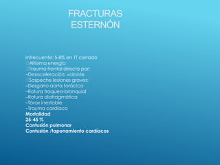 FRACTURAS
ESTERNÓN
Infrecuente: 5-8% en TT cerrado
Altísima energía
Trauma frontal directo por:
–Desaceleración: volante,
Sospeche lesiones graves:
–Desgarro aorta torácica
–Rotura traqueo-bronquial
–Rotura diafragmática
–Tórax inestable
–Trauma cardíaco
Mortalidad
25-45 %
Contusión pulmonar
Contusión /taponamiento cardíacos
 