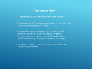 • Muertes Inmediatas usualmente implican desgarros del
corazón o de los grandes vasos.
• Muertes Tempranas (aquellas que ocurren en los
primeros 30minutos a 3 horas.) son debidas a
taponamiento cardiaco, Neumotórax a tensión,
Bronco aspiración, u Obstrucción de la vía aérea.
• Muertes tardías se presentan por sepsis pulmonar o
lesiones inadvertidas
Representa 25% de todas las muertes por trauma
Trauma de tórax
 