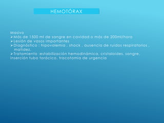 HEMOTÓRAX
Masivo
Más de 1500 ml de sangre en cavidad o más de 200ml/hora
Lesión de vasos importantes
Diagnóstico : hipovolemia , shock , ausencia de ruidos respiratorios ,
matidez.
Tratamiento :estabilización hemodinámica, cristaloides, sangre,
inserción tubo torácico, tracotomia de urgencia
 