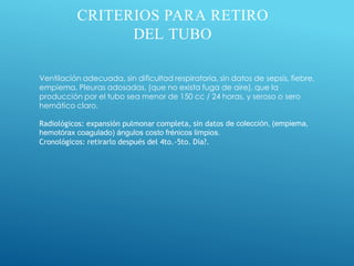 CRITERIOS PARA RETIRO
DEL TUBO
Ventilación adecuada, sin dificultad respiratoria, sin datos de sepsis, fiebre,
empiema. Pleuras adosadas, (que no exista fuga de aire), que la
producción por el tubo sea menor de 150 cc / 24 horas, y seroso o sero
hemático claro.
Radiológicos: expansión pulmonar completa, sin datos de colección, (empiema,
hemotórax coagulado) ángulos costo frénicos limpios.
Cronológicos: retirarlo después del 4to.-5to. Día?.
 
