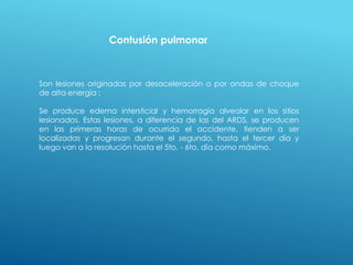 Contusión pulmonar
Son lesiones originadas por desaceleración o por ondas de choque
de alta energía :
Se produce edema intersticial y hemorragia alveolar en los sitios
lesionados. Estas lesiones, a diferencia de las del ARDS, se producen
en las primeras horas de ocurrido el accidente, tienden a ser
localizadas y progresan durante el segundo, hasta el tercer día y
luego van a la resolución hasta el 5to. - 6to. día como máximo.
 