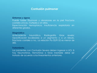 Contusión pulmonar
Síntomas y signos
Puede haber Equimosis y abrasiones en la piel Fracturas
costales únicas, múltiples o sin ellas.
Expectoración Hemoptoica, Insuficiencia respiratoria en
diferentes grados.
Diagnóstico
Antecedente traumático, Radiografía tórax revela:
Opacificación localizadas a un segmento o a un lóbulo.
Fracturas costales o no., La relación Pa 02/Fi 02 es menor de
300.
Tratamiento
Los pacientes con Contusión Severa deben ingresar a UCI. Si
hay Neumotórax, Hemotórax o tórax inestable debe ser
tratado de acuerdo a los lineamientos anteriores.
 