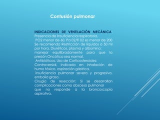 INDICACIONES DE VENTILACIÓN MECÁNICA:
Presencia de Insuficiencia respiratoria,
PO2 menor de 60, Pa 02/Fi 02 es menor de 200
Se recomienda Restricción de líquidos a 50 ml
por hora. Diuréticos, plasma y albúmina:
manejar equilibradamente para que la
presión Oncótica sea normal.
Antibióticos. Uso de Corticosteroides:
Controversial, indicado en inhalación de
humo tóxico, aspiración gástrica,
insuficiencia pulmonar severa y progresiva,
embolia grasa.
Cirugía de resección: Si se desarrollan
complicaciones como absceso pulmonar
que no responde a la broncoscopía
aspirativa.
Contusión pulmonar
 