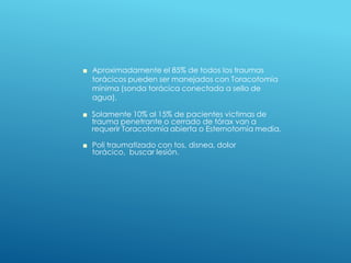 ■ Aproximadamente el 85% de todos los traumas
torácicos pueden ser manejados con Toracotomía
mínima (sonda torácica conectada a sello de
agua).
■ Solamente 10% al 15% de pacientes victimas de
trauma penetrante o cerrado de tórax van a
requerir Toracotomía abierta o Esternotomía media.
■ Poli traumatizado con tos, disnea, dolor
torácico, buscar lesión.
 