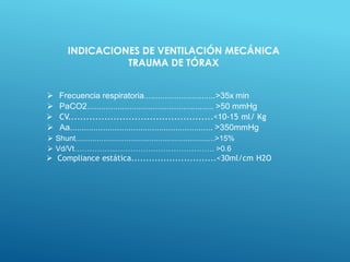  Frecuencia respiratoria...............................>35x min
 PaCO2...................................................... >50 mmHg
 CV................................................<10-15 ml/ Kg
 Aa............................................................. >350mmHg
 Shunt..................................................................>15%
 Vd/Vt………………………………………………. >0.6
 Compliance estática.............................<30ml/cm H2O
INDICACIONES DE VENTILACIÓN MECÁNICA
TRAUMA DE TÓRAX
 