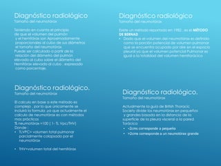 Diagnóstico radiológico
Tamaño del neumotórax
Teniendo en cuanta el principio
de que el volumen del pulmón
y el hemitórax son Aproximadamente
proporcionales al cubo de sus diámetros
el tamaño del neumotórax
Puede ser calculado a partir de la
relación del diámetro del pulmón
elevado al cubo sobre el diámetro del
Hemitórax elevado al cubo , expresado
como porcentaje.
Diagnóstico radiológico.
Tamaño del neumotórax
El calculo en base a este método es
complejo , por lo que únicamente se
incluirá la formula ,ya que actualmente el
calculo de neumotórax es con métodos
mas prácticos
% neumotórax =100 ( 1- TL Vpc/THV)
Donde :
• TLVPC= volumen total pulmonar
parcialmente colapsado por el
neumotórax
• THV=volumen total del hemitórax
Diagnóstico radiológico
Tamaño del neumotórax
Existe un método reportado en 1982 , es el MÉTODO
DE BERNAD
• Dado que el volumen del neumotórax es definido
como la porción potencial de volumen pulmonar
que se encuentra ocupado por aire en el espacio
pleural ya que el volumen potencial Pulmonar es
igual a la totalidad del volumen hemitorácico
Diagnóstico radiológico.
Tamaño del neumotórax
Actualmente la guía de British Thoracic
Society divide los neumotórax en pequeños
y grandes basada en la distancia de la
superficie de la pleura visceral a la pared
Torácica
• <2cms corresponde a pequeño
• >2cms corresponde a un neumotórax grande
 