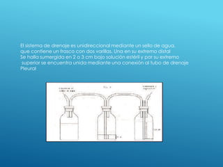 El sistema de drenaje es unidireccional mediante un sello de agua,
que contiene un frasco con dos varillas. Una en su extremo distal
Se halla sumergida en 2 o 3 cm bajo solución estéril y por su extremo
superior se encuentra unida mediante una conexión al tubo de drenaje
Pleural
 