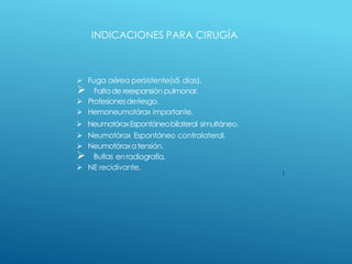  Fuga aérea persistente(»5 días).
 Faltade reexpansión pulmonar.
 Profesionesderiesgo.
 Hemoneumotórax importante.
 NeumotóraxEspontáneobilateral simultáneo.
 Neumotórax Espontáneo contralateral.
 Neumotóraxatensión.
 Bullas en radiografía.
 NE recidivante.
INDICACIONES PARA CIRUGÍA
 