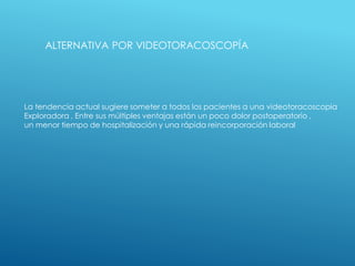 ALTERNATIVA POR VIDEOTORACOSCOPÍA
La tendencia actual sugiere someter a todos los pacientes a una videotoracoscopia
Exploradora . Entre sus múltiples ventajas están un poco dolor postoperatorio ,
un menor tiempo de hospitalización y una rápida reincorporación laboral
 