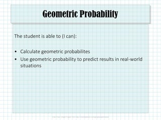 Geometric Probability
The student is able to (I can):
• Calculate geometric probabilites
• Use geometric probability to predict results in real-world
situations
 