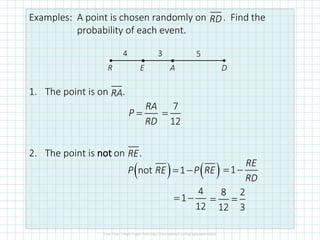 Examples: A point is chosen randomly on . Find the
probability of each event.
1. The point is on .
2. The point is not on .
RD
•
•
D
A
E
R
4 3 5
RA
RA
P
RD
=
7
12
=
RE
( ) ( )
not 1
P RE P RE
= − 1
RE
RD
= −
4
1
12
= −
8 2
12 3
= =
 