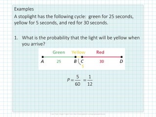 Examples
A stoplight has the following cycle: green for 25 seconds,
yellow for 5 seconds, and red for 30 seconds.
1. What is the probability that the light will be yellow when
you arrive?
5
60
P =
1
12
=
 