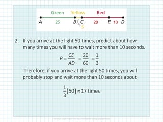 2. If you arrive at the light 50 times, predict about how
many times you will have to wait more than 10 seconds.
Therefore, if you arrive at the light 50 times, you will
probably stop and wait more than 10 seconds about
•
10
E
20
CE
P
AD
=
20
60
=
1
3
=
( )
1
50 17 times
3

 