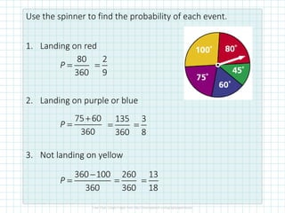Use the spinner to find the probability of each event.
1. Landing on red
2. Landing on purple or blue
3. Not landing on yellow
80
360
P =
2
9
=
75 60
360
+
=
P
135
360
=
3
8
=
360 100
360
−
=
P
260
360
=
13
18
=
 