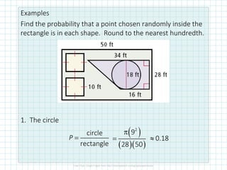 Examples
Find the probability that a point chosen randomly inside the
rectangle is in each shape. Round to the nearest hundredth.
1. The circle
circle
rectangle
=
P
( )
( )( )
2
9
28 50

= 0.18

 
