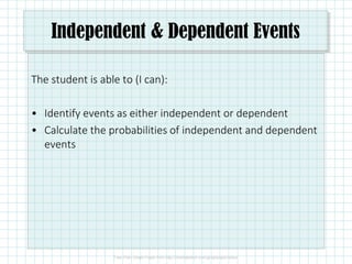 Independent & Dependent Events
The student is able to (I can):
• Identify events as either independent or dependent
• Calculate the probabilities of independent and dependent
events
 